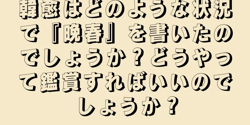 韓愈はどのような状況で『晩春』を書いたのでしょうか？どうやって鑑賞すればいいのでしょうか？