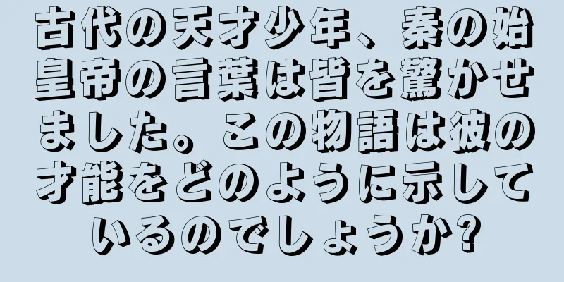 古代の天才少年、秦の始皇帝の言葉は皆を驚かせました。この物語は彼の才能をどのように示しているのでしょうか?