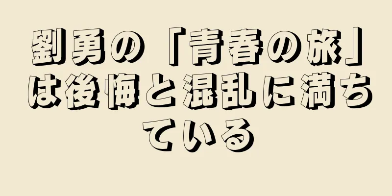 劉勇の「青春の旅」は後悔と混乱に満ちている