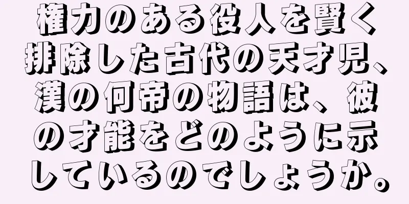 権力のある役人を賢く排除した古代の天才児、漢の何帝の物語は、彼の才能をどのように示しているのでしょうか。