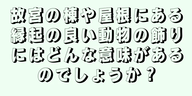 故宮の棟や屋根にある縁起の良い動物の飾りにはどんな意味があるのでしょうか？