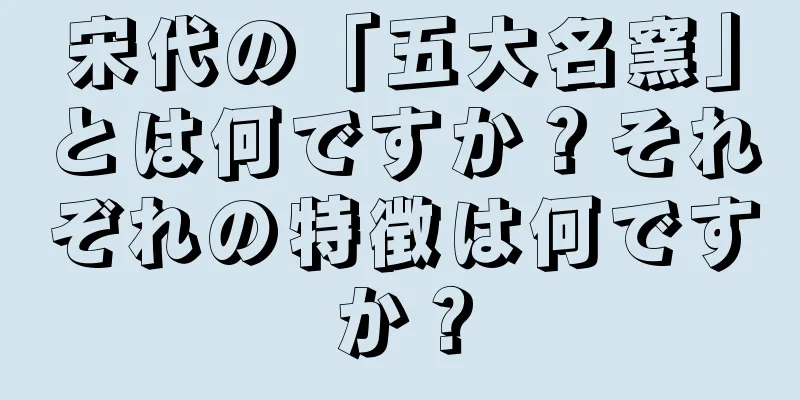 宋代の「五大名窯」とは何ですか？それぞれの特徴は何ですか？