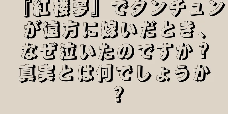 『紅楼夢』でタンチュンが遠方に嫁いだとき、なぜ泣いたのですか？真実とは何でしょうか？