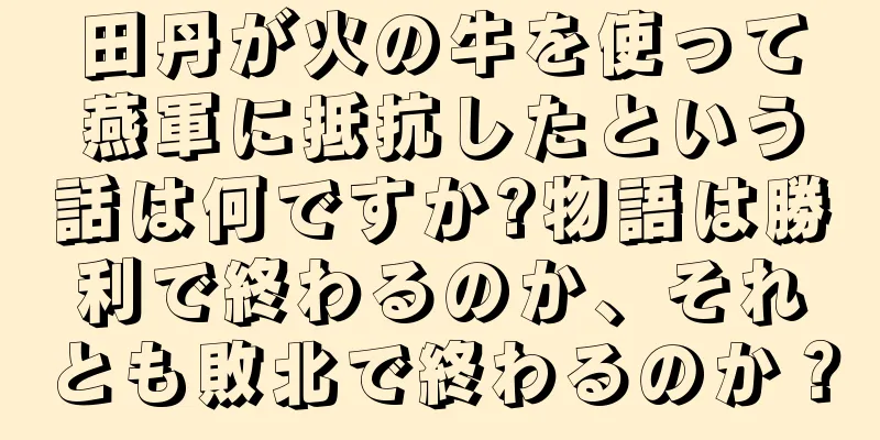 田丹が火の牛を使って燕軍に抵抗したという話は何ですか?物語は勝利で終わるのか、それとも敗北で終わるのか？