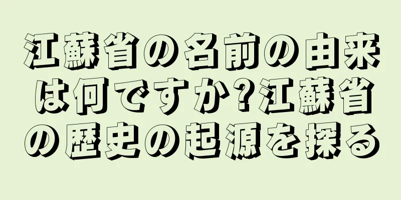 江蘇省の名前の由来は何ですか?江蘇省の歴史の起源を探る