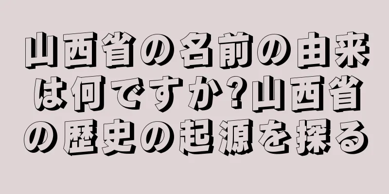 山西省の名前の由来は何ですか?山西省の歴史の起源を探る