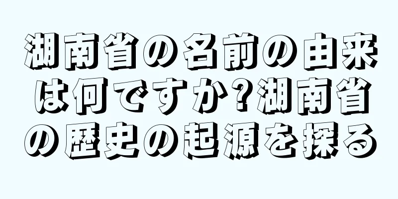 湖南省の名前の由来は何ですか?湖南省の歴史の起源を探る