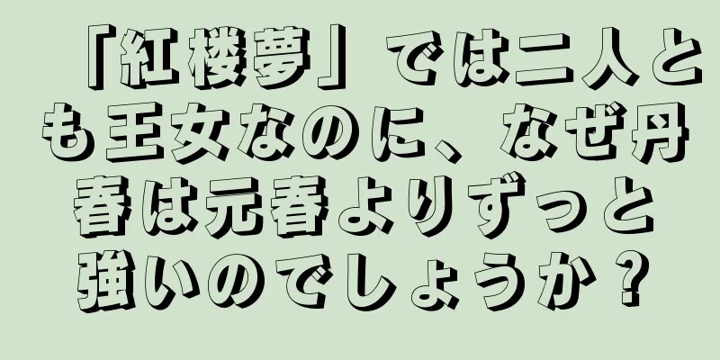 「紅楼夢」では二人とも王女なのに、なぜ丹春は元春よりずっと強いのでしょうか？
