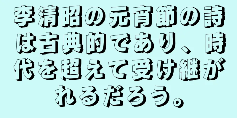 李清昭の元宵節の詩は古典的であり、時代を超えて受け継がれるだろう。