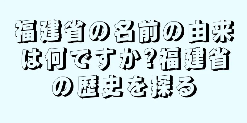 福建省の名前の由来は何ですか?福建省の歴史を探る