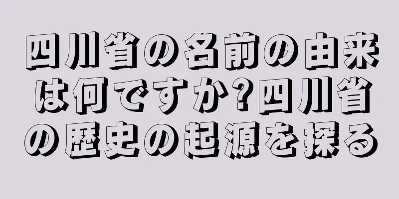 四川省の名前の由来は何ですか?四川省の歴史の起源を探る
