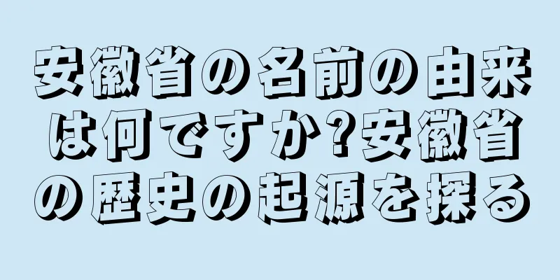 安徽省の名前の由来は何ですか?安徽省の歴史の起源を探る