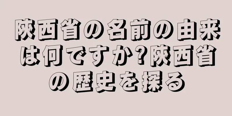 陝西省の名前の由来は何ですか?陝西省の歴史を探る