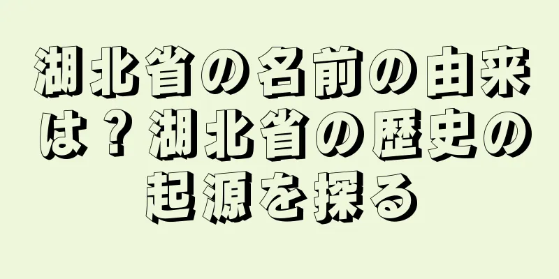 湖北省の名前の由来は？湖北省の歴史の起源を探る