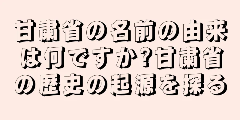 甘粛省の名前の由来は何ですか?甘粛省の歴史の起源を探る