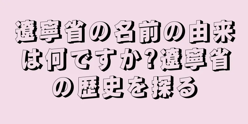 遼寧省の名前の由来は何ですか?遼寧省の歴史を探る