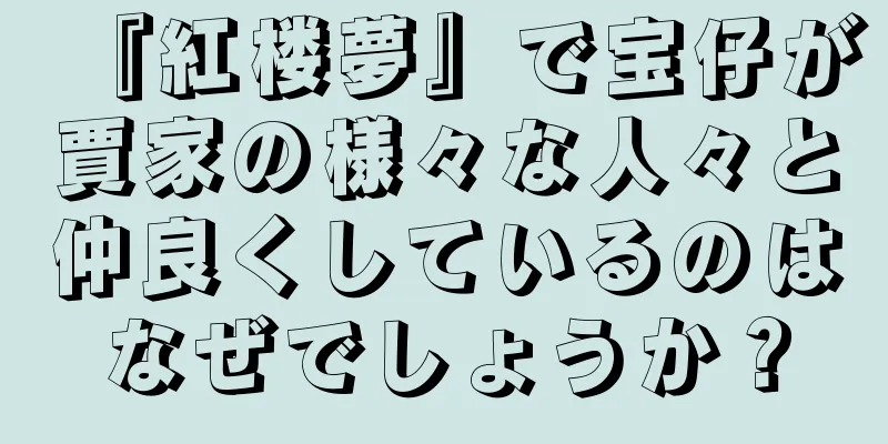『紅楼夢』で宝仔が賈家の様々な人々と仲良くしているのはなぜでしょうか？