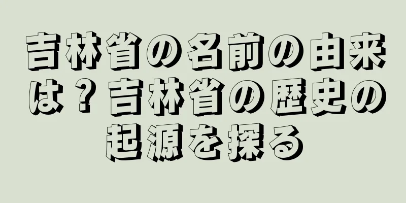 吉林省の名前の由来は？吉林省の歴史の起源を探る
