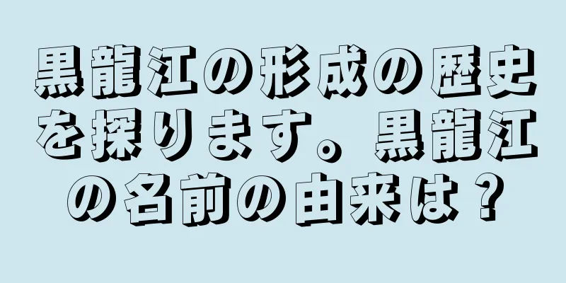 黒龍江の形成の歴史を探ります。黒龍江の名前の由来は？