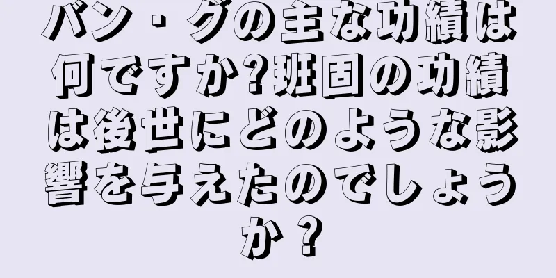 バン・グの主な功績は何ですか?班固の功績は後世にどのような影響を与えたのでしょうか？