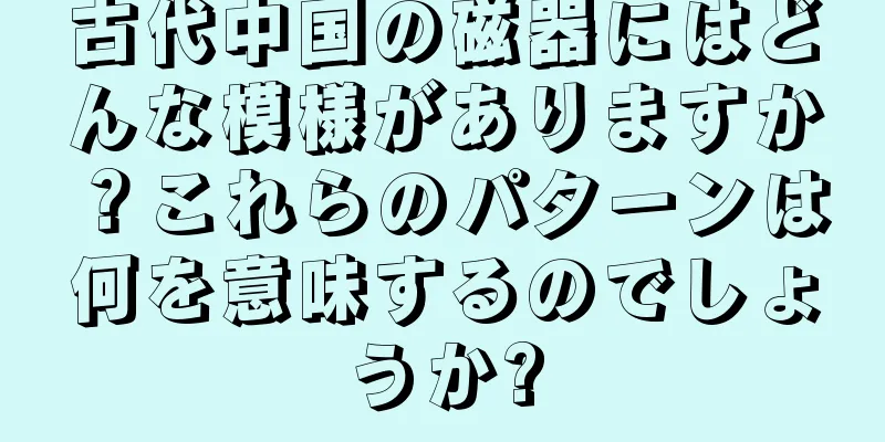 古代中国の磁器にはどんな模様がありますか？これらのパターンは何を意味するのでしょうか?