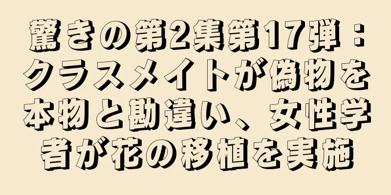驚きの第2集第17弾：クラスメイトが偽物を本物と勘違い、女性学者が花の移植を実施