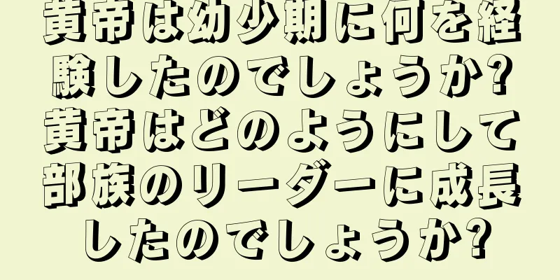黄帝は幼少期に何を経験したのでしょうか?黄帝はどのようにして部族のリーダーに成長したのでしょうか?