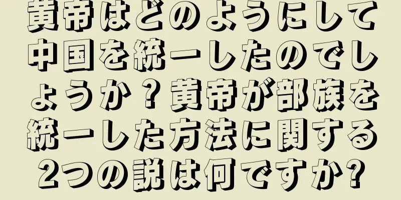黄帝はどのようにして中国を統一したのでしょうか？黄帝が部族を統一した方法に関する2つの説は何ですか?