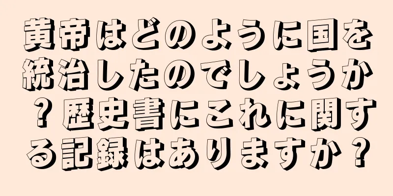 黄帝はどのように国を統治したのでしょうか？歴史書にこれに関する記録はありますか？