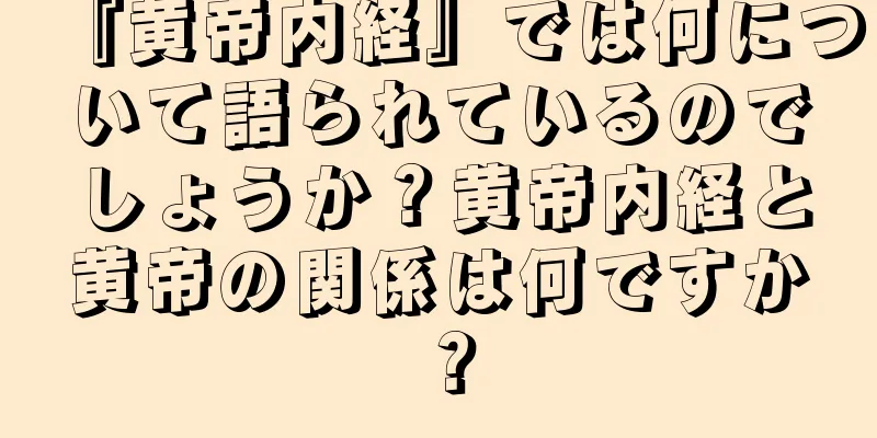 『黄帝内経』では何について語られているのでしょうか？黄帝内経と黄帝の関係は何ですか？