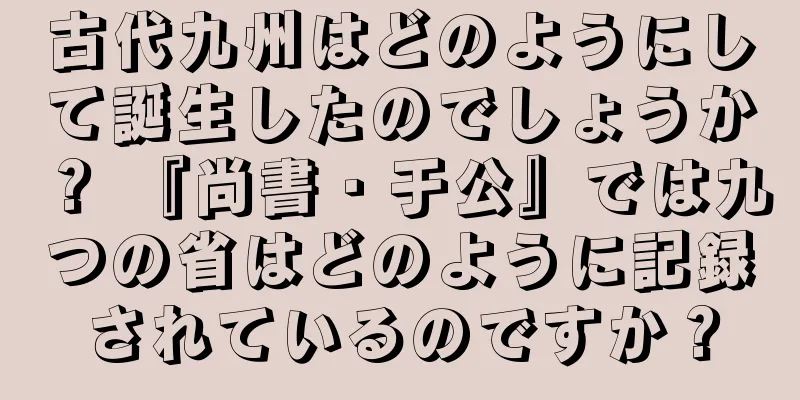 古代九州はどのようにして誕生したのでしょうか？ 『尚書・于公』では九つの省はどのように記録されているのですか？