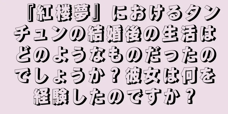 『紅楼夢』におけるタンチュンの結婚後の生活はどのようなものだったのでしょうか？彼女は何を経験したのですか？