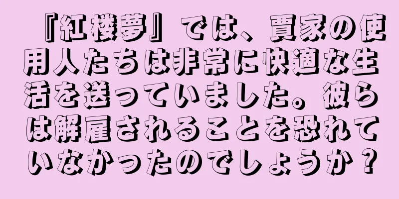 『紅楼夢』では、賈家の使用人たちは非常に快適な生活を送っていました。彼らは解雇されることを恐れていなかったのでしょうか？
