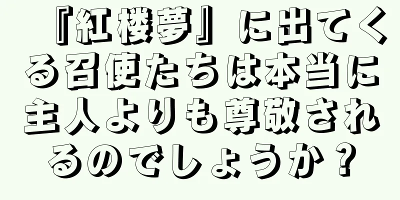 『紅楼夢』に出てくる召使たちは本当に主人よりも尊敬されるのでしょうか？