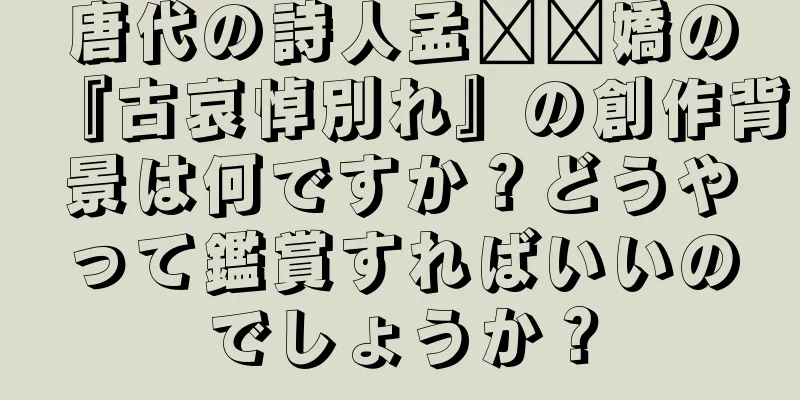 唐代の詩人孟​​嬌の『古哀悼別れ』の創作背景は何ですか？どうやって鑑賞すればいいのでしょうか？