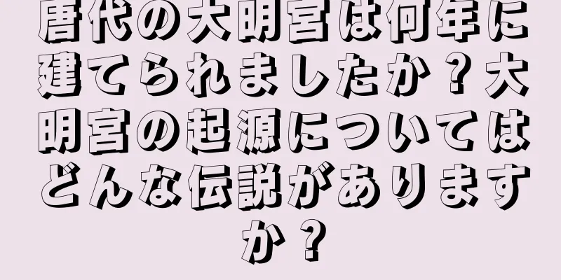 唐代の大明宮は何年に建てられましたか？大明宮の起源についてはどんな伝説がありますか？