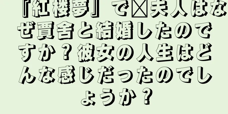 『紅楼夢』で邢夫人はなぜ賈舍と結婚したのですか？彼女の人生はどんな感じだったのでしょうか？