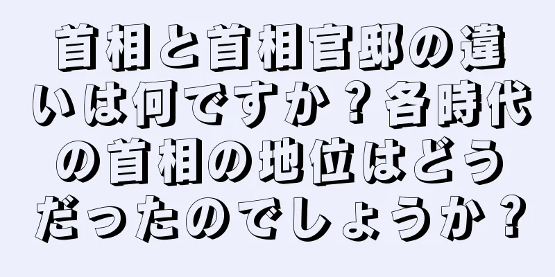 首相と首相官邸の違いは何ですか？各時代の首相の地位はどうだったのでしょうか？