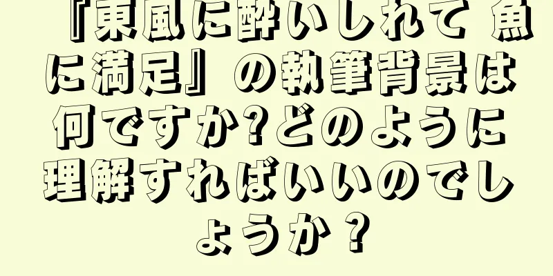 『東風に酔いしれて 魚に満足』の執筆背景は何ですか?どのように理解すればいいのでしょうか？