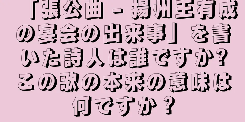 「張公曲 - 揚州王有成の宴会の出来事」を書いた詩人は誰ですか?この歌の本来の意味は何ですか？