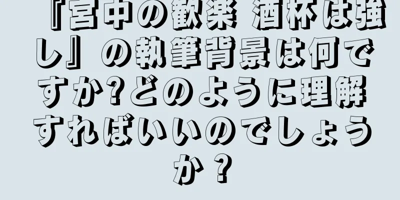 『宮中の歓楽 酒杯は強し』の執筆背景は何ですか?どのように理解すればいいのでしょうか？