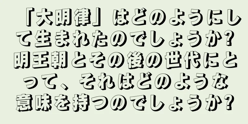 「大明律」はどのようにして生まれたのでしょうか?明王朝とその後の世代にとって、それはどのような意味を持つのでしょうか?