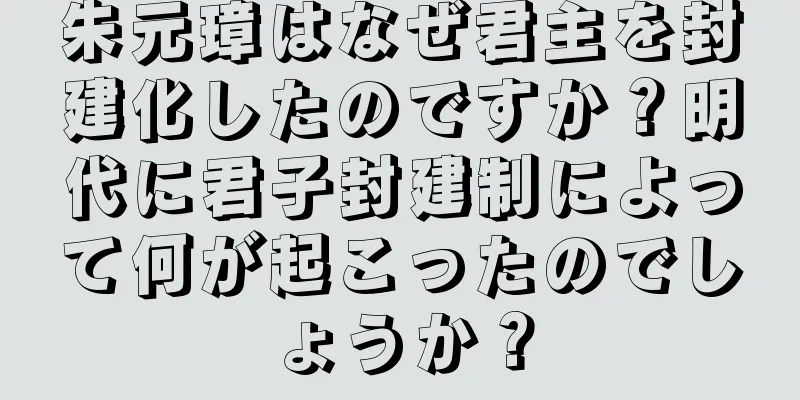 朱元璋はなぜ君主を封建化したのですか？明代に君子封建制によって何が起こったのでしょうか？