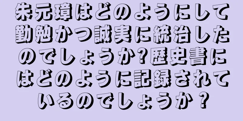 朱元璋はどのようにして勤勉かつ誠実に統治したのでしょうか?歴史書にはどのように記録されているのでしょうか？