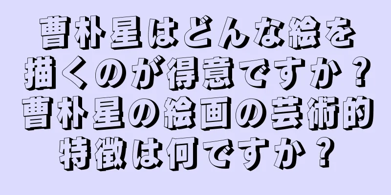曹朴星はどんな絵を描くのが得意ですか？曹朴星の絵画の芸術的特徴は何ですか？