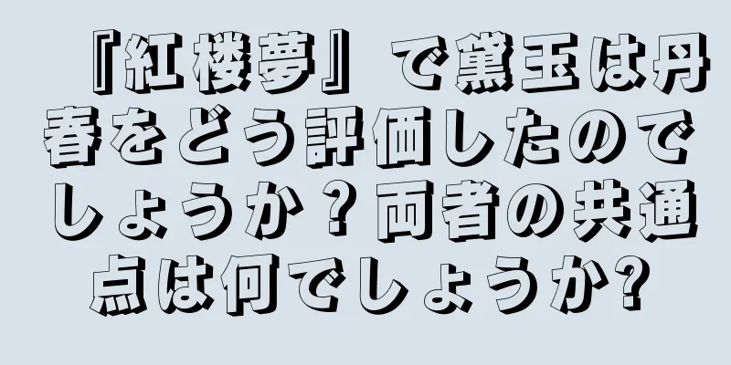 『紅楼夢』で黛玉は丹春をどう評価したのでしょうか？両者の共通点は何でしょうか?