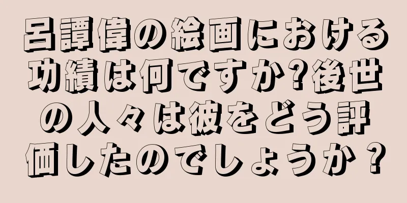 呂譚偉の絵画における功績は何ですか?後世の人々は彼をどう評価したのでしょうか？