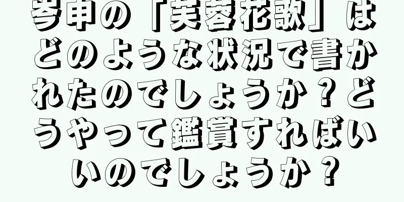 岑申の「芙蓉花歌」はどのような状況で書かれたのでしょうか？どうやって鑑賞すればいいのでしょうか？