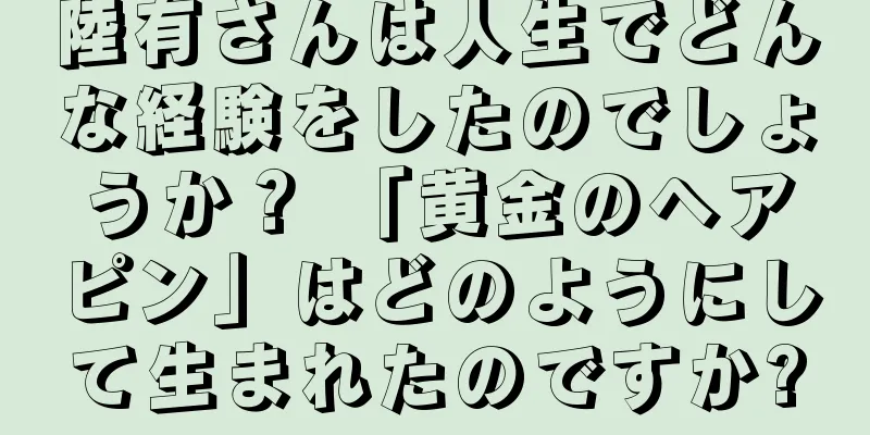 陸有さんは人生でどんな経験をしたのでしょうか？ 「黄金のヘアピン」はどのようにして生まれたのですか?