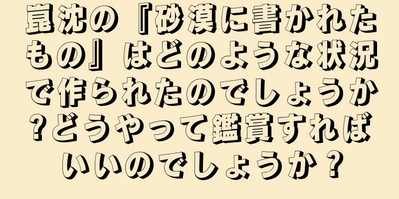 崑沈の『砂漠に書かれたもの』はどのような状況で作られたのでしょうか?どうやって鑑賞すればいいのでしょうか？